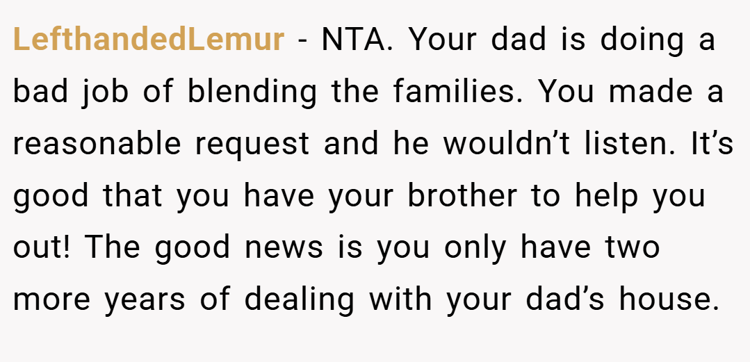 LefthandedLemur − NTA. Your dad is doing a bad job of blending the families. You made a reasonable request and he wouldn’t listen. It’s good that you have your brother to help you out! The good news is you only have two more years of dealing with your dad’s house.