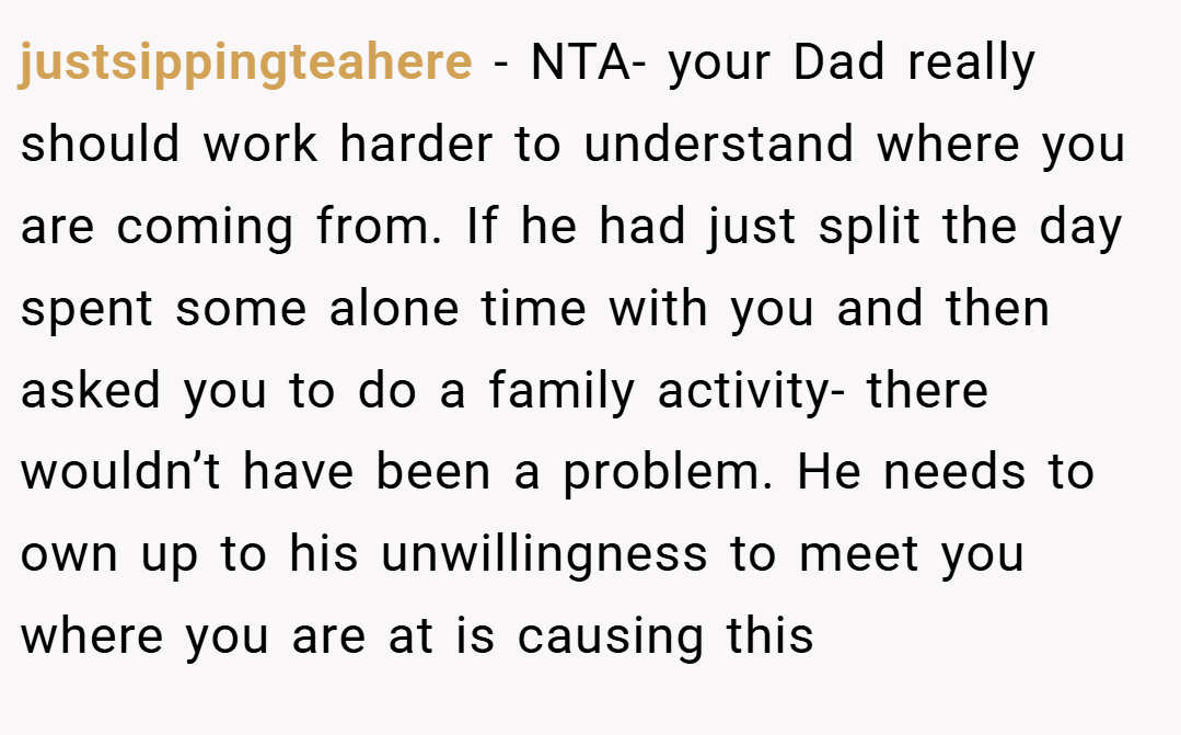 justsippingteahere − NTA- your Dad really should work harder to understand where you are coming from. If he had just split the day spent some alone time with you and then asked you to do a family activity- there wouldn’t have been a problem. He needs to own up to his unwillingness to meet you where you are at is causing this