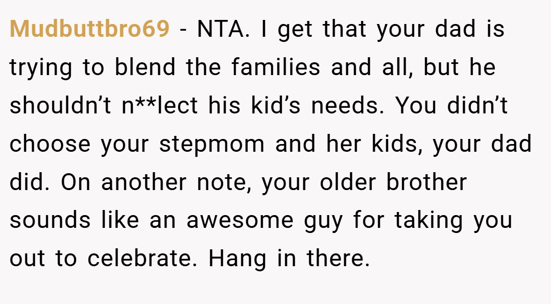 Mudbuttbro69 − NTA. I get that your dad is trying to blend the families and all, but he shouldn’t n**lect his kid’s needs. You didn’t choose your stepmom and her kids, your dad did. On another note, your older brother sounds like an awesome guy for taking you out to celebrate. Hang in there.