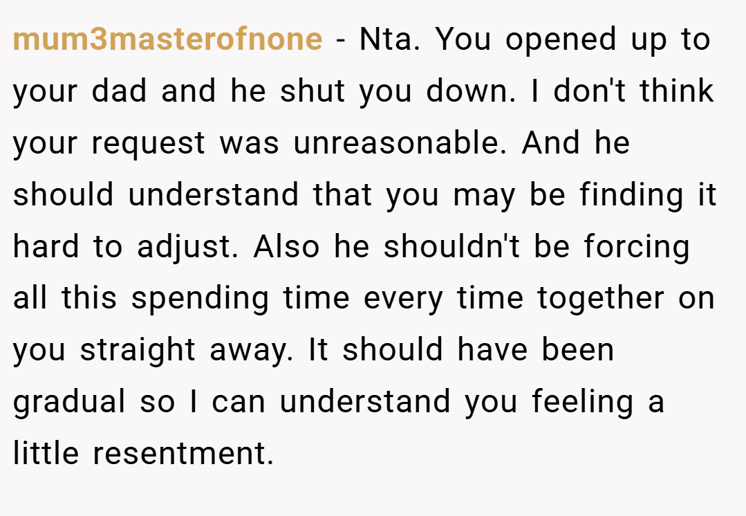 mum3masterofnone − Nta. You opened up to your dad and he shut you down. I don't think your request was unreasonable. And he should understand that you may be finding it hard to adjust. Also he shouldn't be forcing all this spending time every time together on you straight away. It should have been gradual so I can understand you feeling a little resentment.