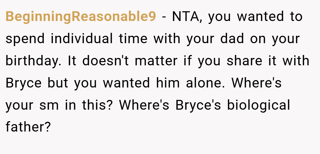 BeginningReasonable9 − NTA, you wanted to spend individual time with your dad on your birthday. It doesn't matter if you share it with Bryce but you wanted him alone. Where's your sm in this? Where's Bryce's biological father?
