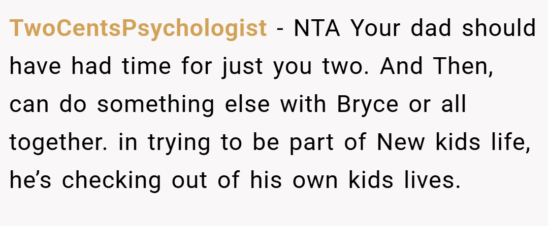 TwoCentsPsychologist − NTA Your dad should have had time for just you two. And Then, can do something else with Bryce or all together. in trying to be part of New kids life, he’s checking out of his own kids lives.