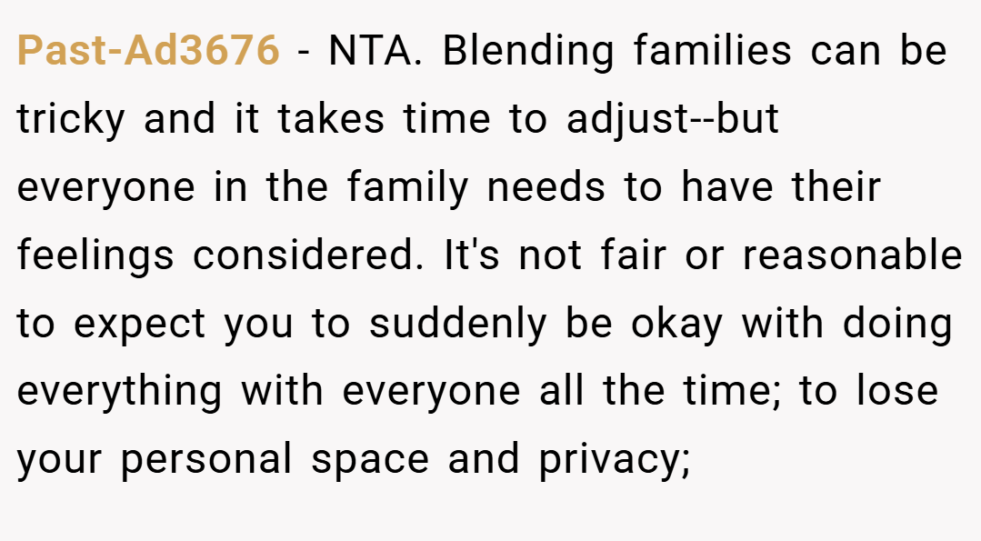 Past-Ad3676 − NTA. Blending families can be tricky and it takes time to adjust--but everyone in the family needs to have their feelings considered. It's not fair or reasonable to expect you to suddenly be okay with doing everything with everyone all the time; to lose your personal space and privacy;