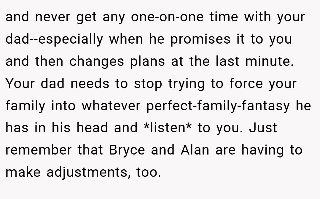 and never get any one-on-one time with your dad--especially when he promises it to you and then changes plans at the last minute. Your dad needs to stop trying to force your family into whatever perfect-family-fantasy he has in his head and *listen* to you. Just remember that Bryce and Alan are having to make adjustments, too.