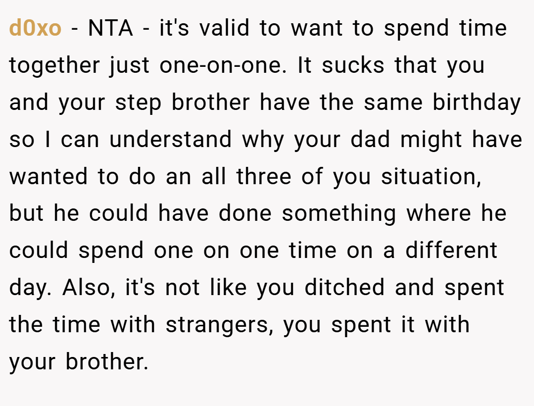 d0xo − NTA - it's valid to want to spend time together just one-on-one. It sucks that you and your step brother have the same birthday so I can understand why your dad might have wanted to do an all three of you situation, but he could have done something where he could spend one on one time on a different day. Also, it's not like you ditched and spent the time with strangers, you spent it with your brother.