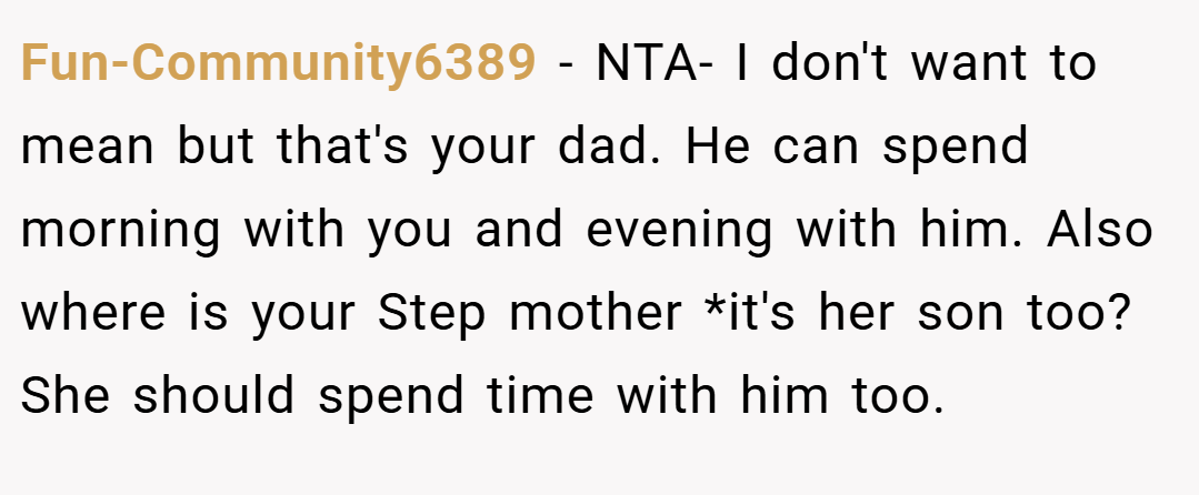 Fun-Community6389 − NTA- I don't want to mean but that's your dad. He can spend morning with you and evening with him. Also where is your Step mother *it's her son too?She should spend time with him too.