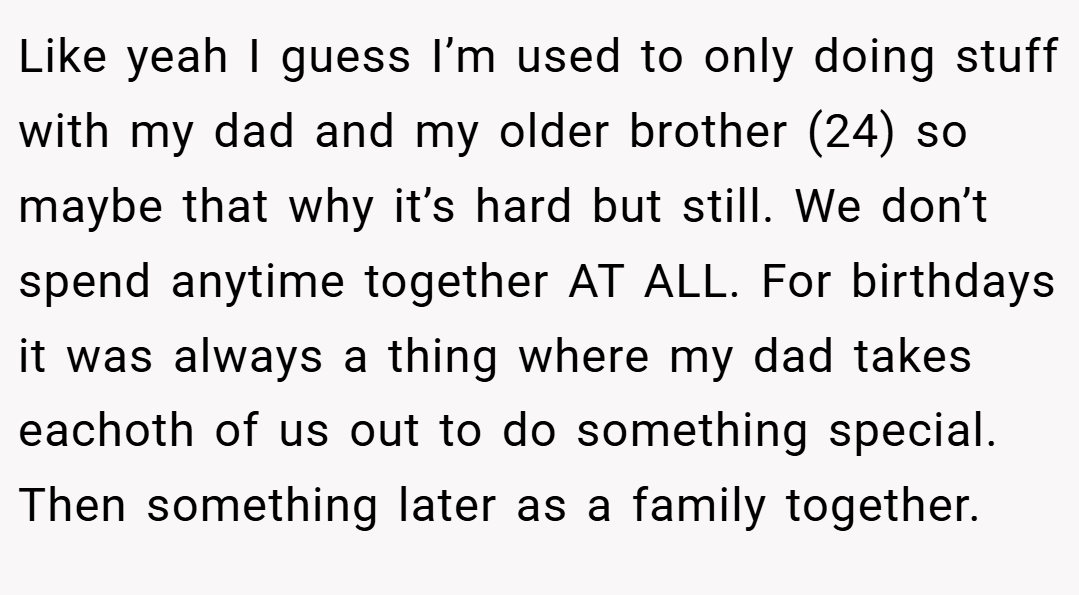 Like yeah I guess I’m used to only doing stuff with my dad and my older brother (24) so maybe that why it’s hard but still. We don’t spend anytime together AT ALL. For birthdays it was always a thing where my dad takes eachoth of us out to do something special. Then something later as a family together.