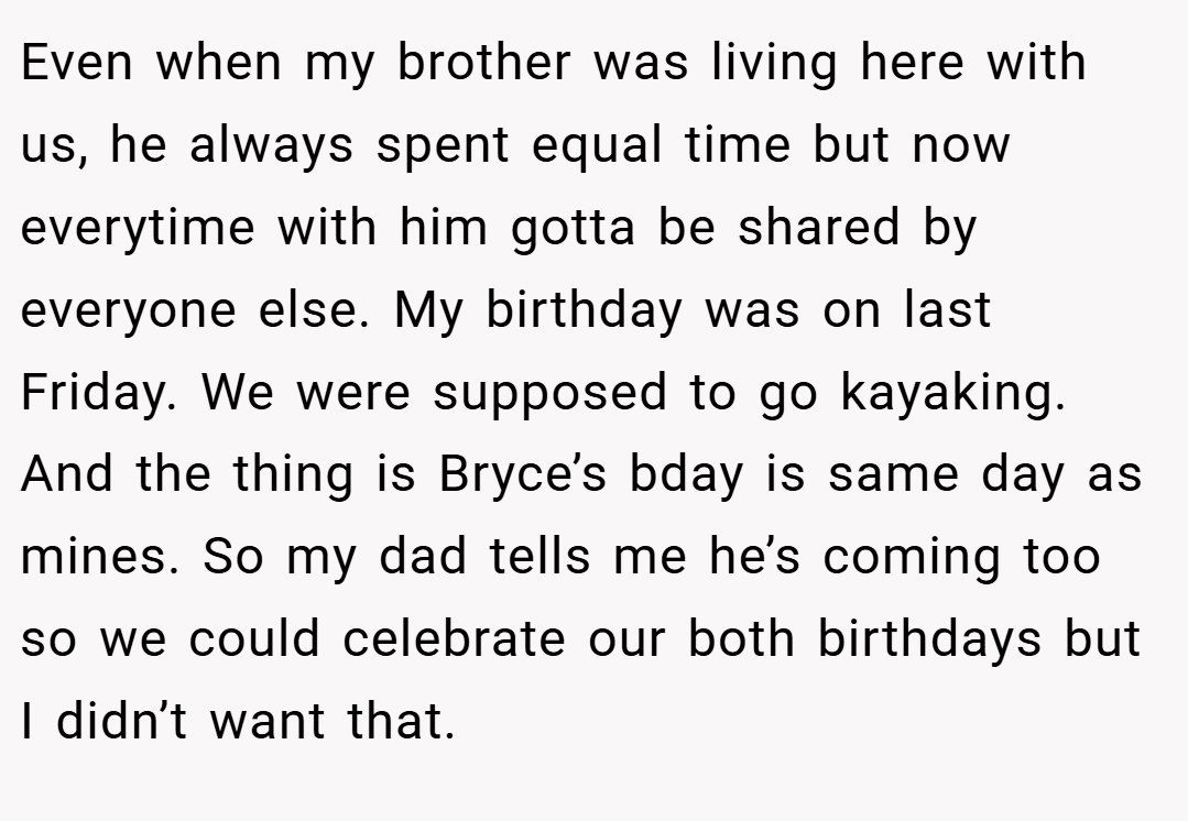 Even when my brother was living here with us, he always spent equal time but now everytime with him gotta be shared by everyone else. My birthday was on last Friday. We were supposed to go kayaking. And the thing is Bryce’s bday is same day as mines. So my dad tells me he’s coming too so we could celebrate our both birthdays but I didn’t want that.