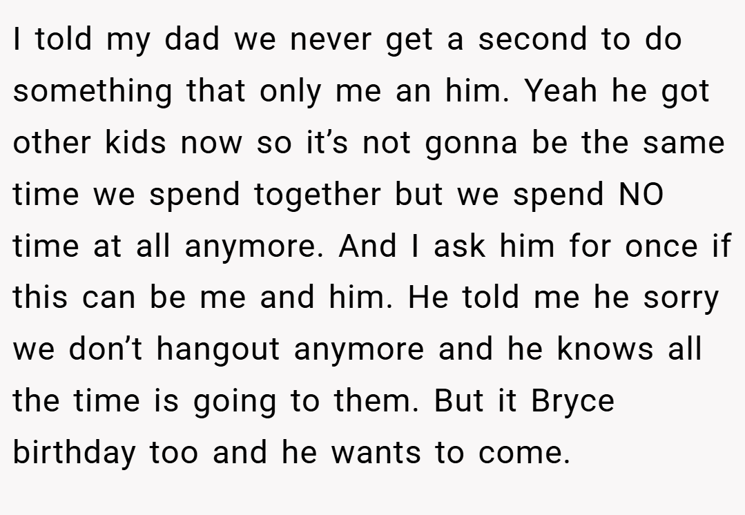 I told my dad we never get a second to do something that only me an him. Yeah he got other kids now so it’s not gonna be the same time we spend together but we spend NO time at all anymore. And I ask him for once if this can be me and him. He told me he sorry we don’t hangout anymore and he knows all the time is going to them. But it Bryce birthday too and he wants to come.