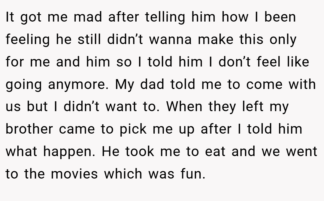 It got me mad after telling him how I been feeling he still didn’t wanna make this only for me and him so I told him I don’t feel like going anymore. My dad told me to come with us but I didn’t want to. When they left my brother came to pick me up after I told him what happen. He took me to eat and we went to the movies which was fun.