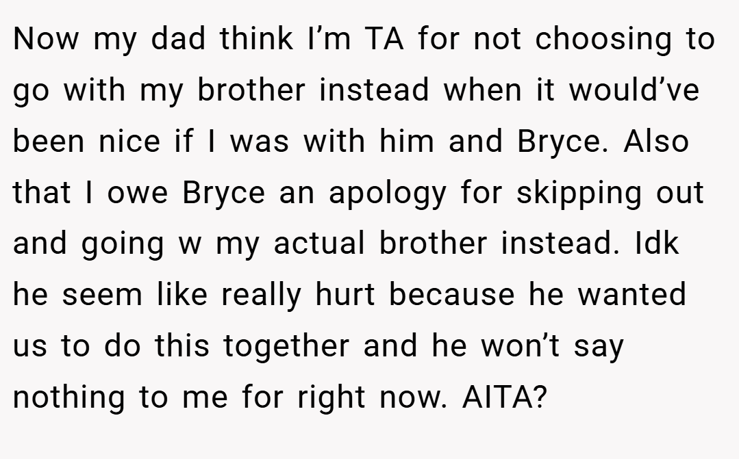 Now my dad think I’m TA for not choosing to go with my brother instead when it would’ve been nice if I was with him and Bryce. Also that I owe Bryce an apology for skipping out and going w my actual brother instead. Idk he seem like really hurt because he wanted us to do this together and he won’t say nothing to me for right now. AITA?