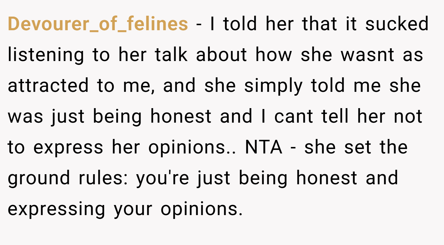 Devourer_of_felines − I told her that it sucked listening to her talk about how she wasnt as attracted to me, and she simply told me she was just being honest and I cant tell her not to express her opinions.. NTA - she set the ground rules: you're just being honest and expressing your opinions.
