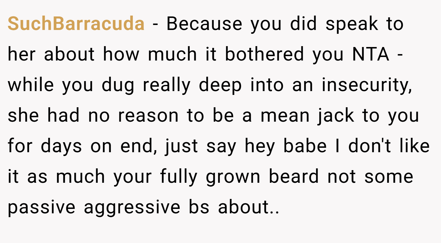 SuchBarracuda − Because you did speak to her about how much it bothered you NTA - while you dug really deep into an insecurity, she had no reason to be a mean jack to you for days on end, just say hey babe I don't like it as much your fully grown beard not some passive aggressive bs about..