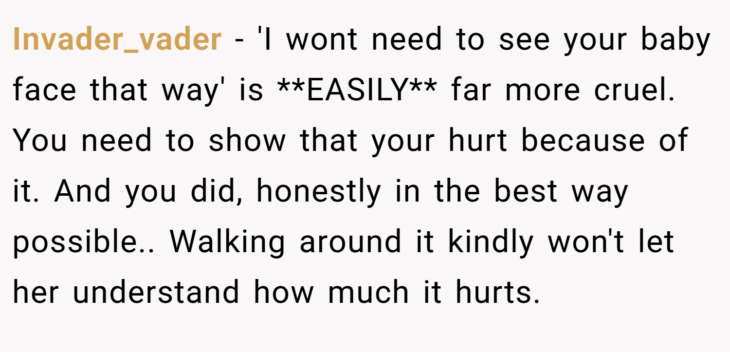 Invader_vader − 'I wont need to see your baby face that way' is **EASILY** far more cruel. You need to show that your hurt because of it. And you did, honestly in the best way possible.. Walking around it kindly won't let her understand how much it hurts.