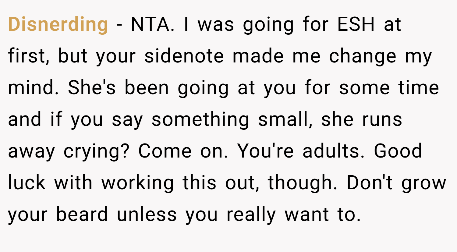 Disnerding − NTA. I was going for ESH at first, but your sidenote made me change my mind. She's been going at you for some time and if you say something small, she runs away crying? Come on. You're adults. Good luck with working this out, though. Don't grow your beard unless you really want to.