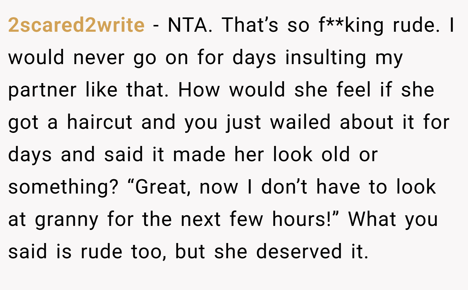 2scared2write − NTA. That’s so f**king rude. I would never go on for days insulting my partner like that. How would she feel if she got a haircut and you just wailed about it for days and said it made her look old or something? “Great, now I don’t have to look at granny for the next few hours!” What you said is rude too, but she deserved it.