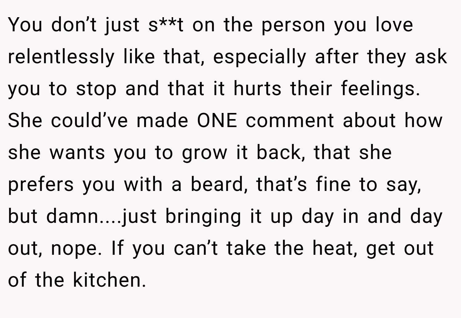 You don’t just s**t on the person you love relentlessly like that, especially after they ask you to stop and that it hurts their feelings. She could’ve made ONE comment about how she wants you to grow it back, that she prefers you with a beard, that’s fine to say, but damn....just bringing it up day in and day out, nope. If you can’t take the heat, get out of the kitchen.