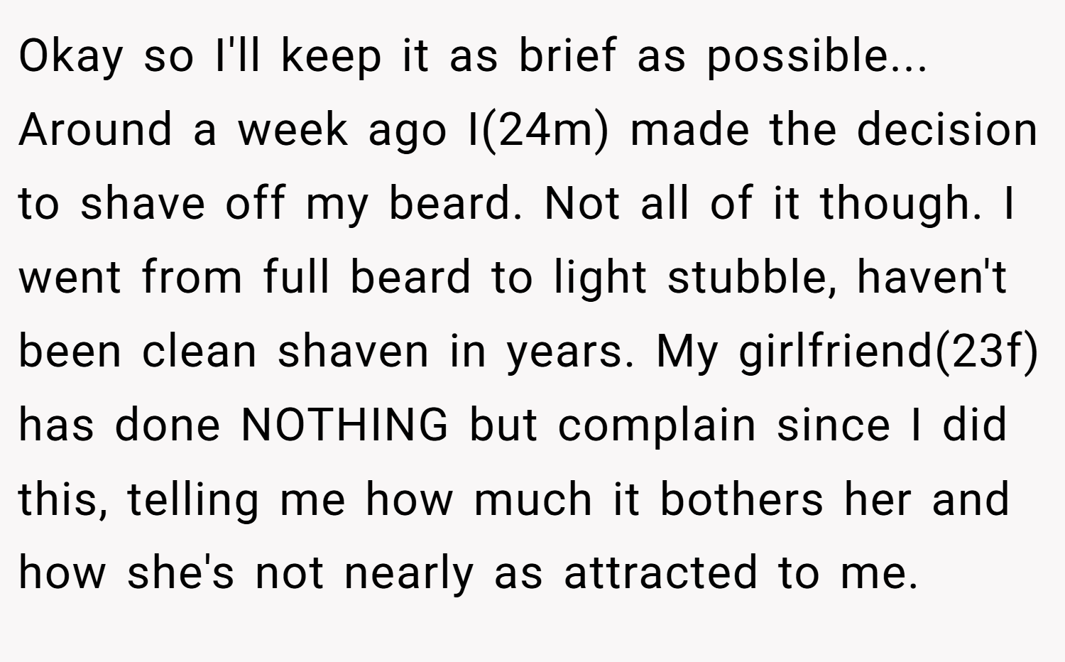 Okay so I'll keep it as brief as possible... Around a week ago I(24m) made the decision to shave off my beard. Not all of it though. I went from full beard to light stubble, haven't been clean shaven in years. My girlfriend(23f) has done NOTHING but complain since I did this, telling me how much it bothers her and how she's not nearly as attracted to me.