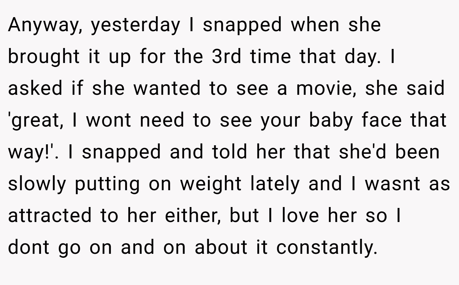 Anyway, yesterday I snapped when she brought it up for the 3rd time that day. I asked if she wanted to see a movie, she said 'great, I wont need to see your baby face that way!'. I snapped and told her that she'd been slowly putting on weight lately and I wasnt as attracted to her either, but I love her so I dont go on and on about it constantly.