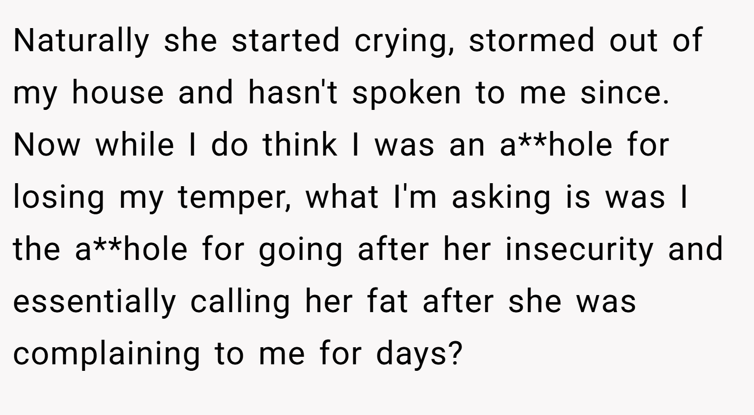 Naturally she started crying, stormed out of my house and hasn't spoken to me since. Now while I do think I was an a**hole for losing my temper, what I'm asking is was I the a**hole for going after her insecurity and essentially calling her fat after she was complaining to me for days?