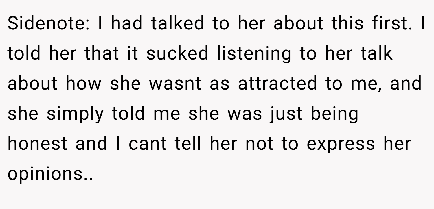 Sidenote: I had talked to her about this first. I told her that it sucked listening to her talk about how she wasnt as attracted to me, and she simply told me she was just being honest and I cant tell her not to express her opinions..