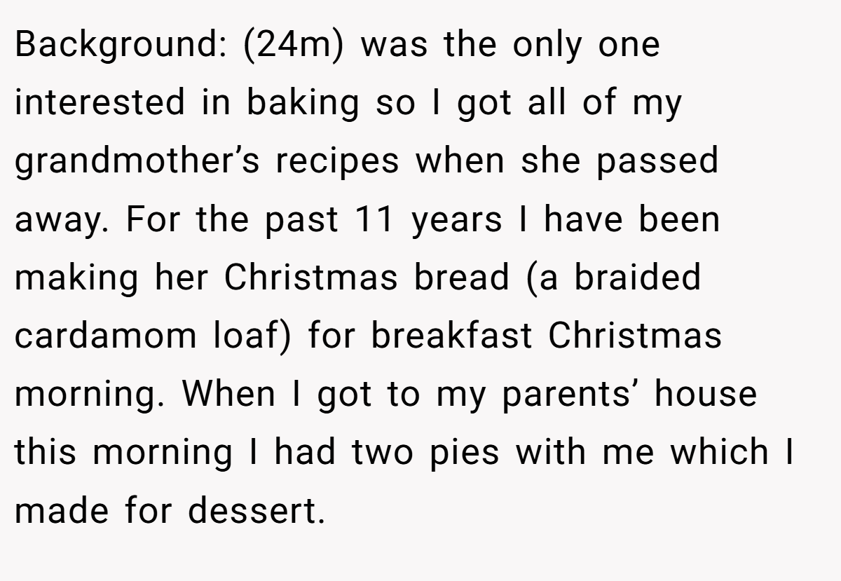 Background: (24m) was the only one interested in baking so I got all of my grandmother’s recipes when she passed away. For the past 11 years I have been making her Christmas bread (a braided cardamom loaf) for breakfast Christmas morning. When I got to my parents’ house this morning I had two pies with me which I made for dessert.