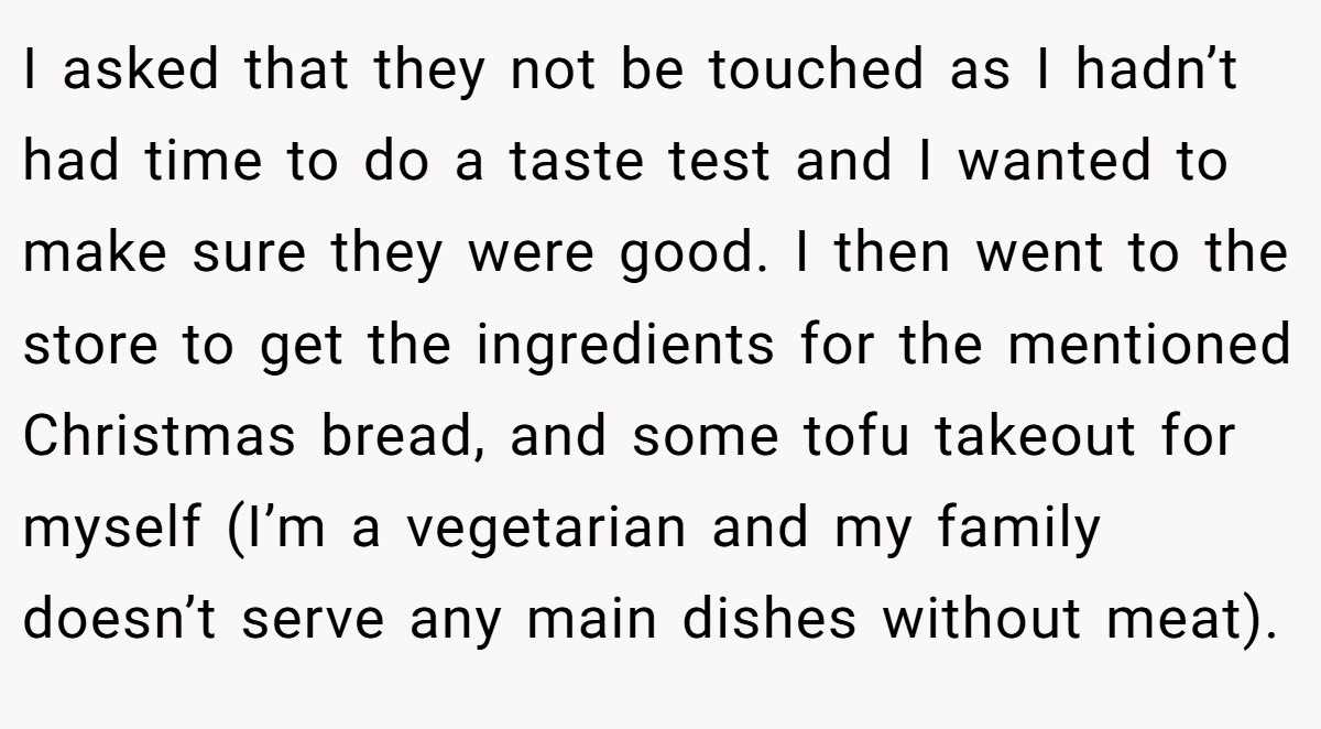 I asked that they not be touched as I hadn’t had time to do a taste test and I wanted to make sure they were good. I then went to the store to get the ingredients for the mentioned Christmas bread, and some tofu takeout for myself (I’m a vegetarian and my family doesn’t serve any main dishes without meat).