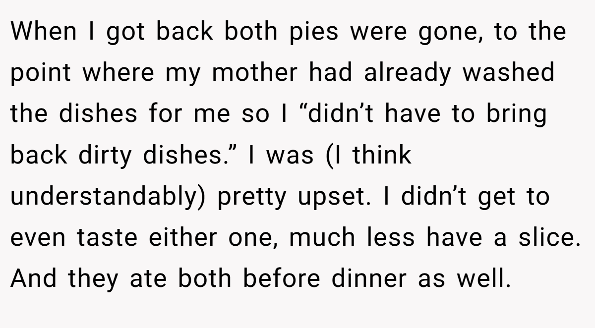 When I got back both pies were gone, to the point where my mother had already washed the dishes for me so I “didn’t have to bring back dirty dishes.” I was (I think understandably) pretty upset. I didn’t get to even taste either one, much less have a slice. And they ate both before dinner as well.