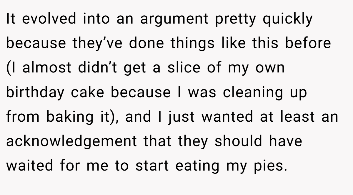 It evolved into an argument pretty quickly because they’ve done things like this before (I almost didn’t get a slice of my own birthday cake because I was cleaning up from baking it), and I just wanted at least an acknowledgement that they should have waited for me to start eating my pies.