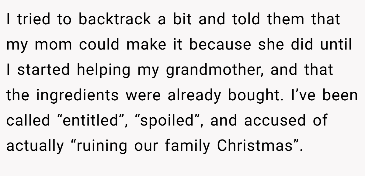 I tried to backtrack a bit and told them that my mom could make it because she did until I started helping my grandmother, and that the ingredients were already bought. I’ve been called “entitled”, “spoiled”, and accused of actually “ruining our family Christmas”.