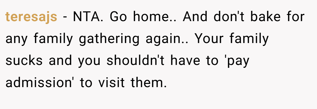 teresajs − NTA. Go home.. And don't bake for any family gathering again.. Your family sucks and you shouldn't have to 'pay admission' to visit them.