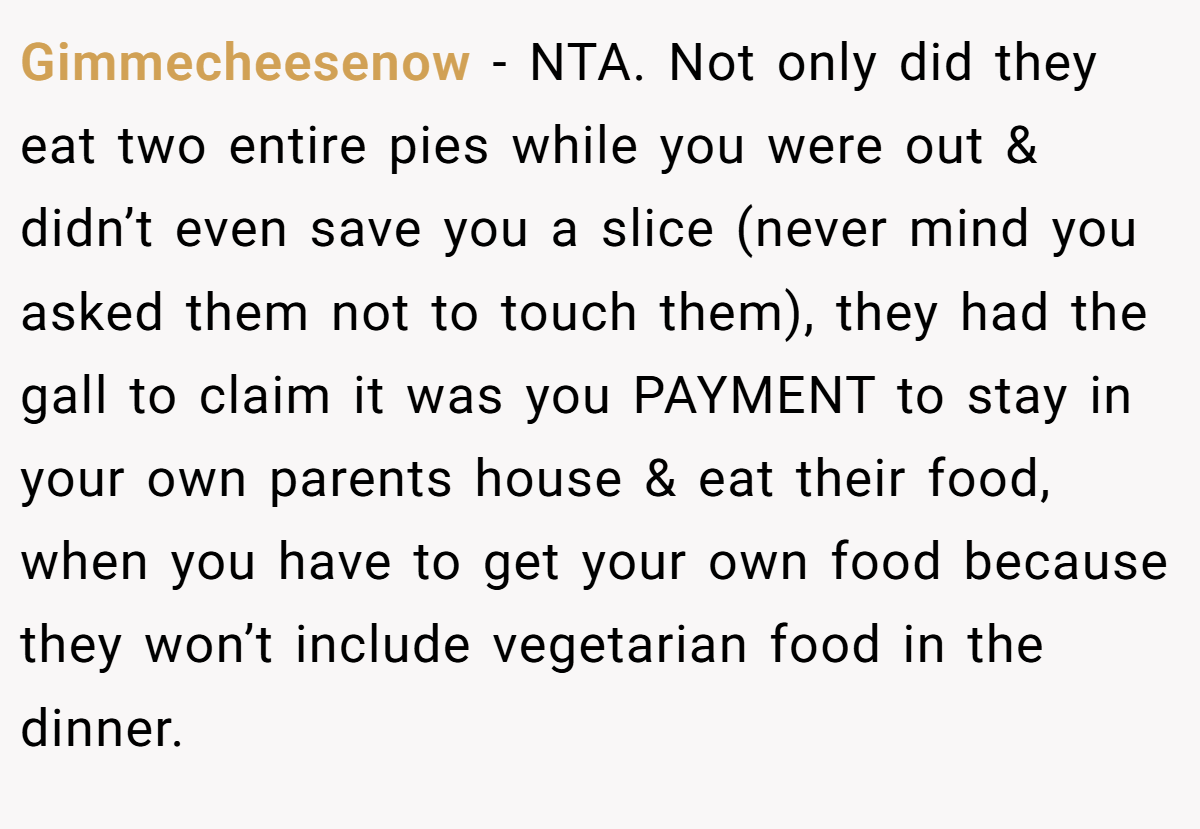 Gimmecheesenow − NTA. Not only did they eat two entire pies while you were out & didn’t even save you a slice (never mind you asked them not to touch them), they had the gall to claim it was you PAYMENT to stay in your own parents house & eat their food, when you have to get your own food because they won’t include vegetarian food in the dinner.