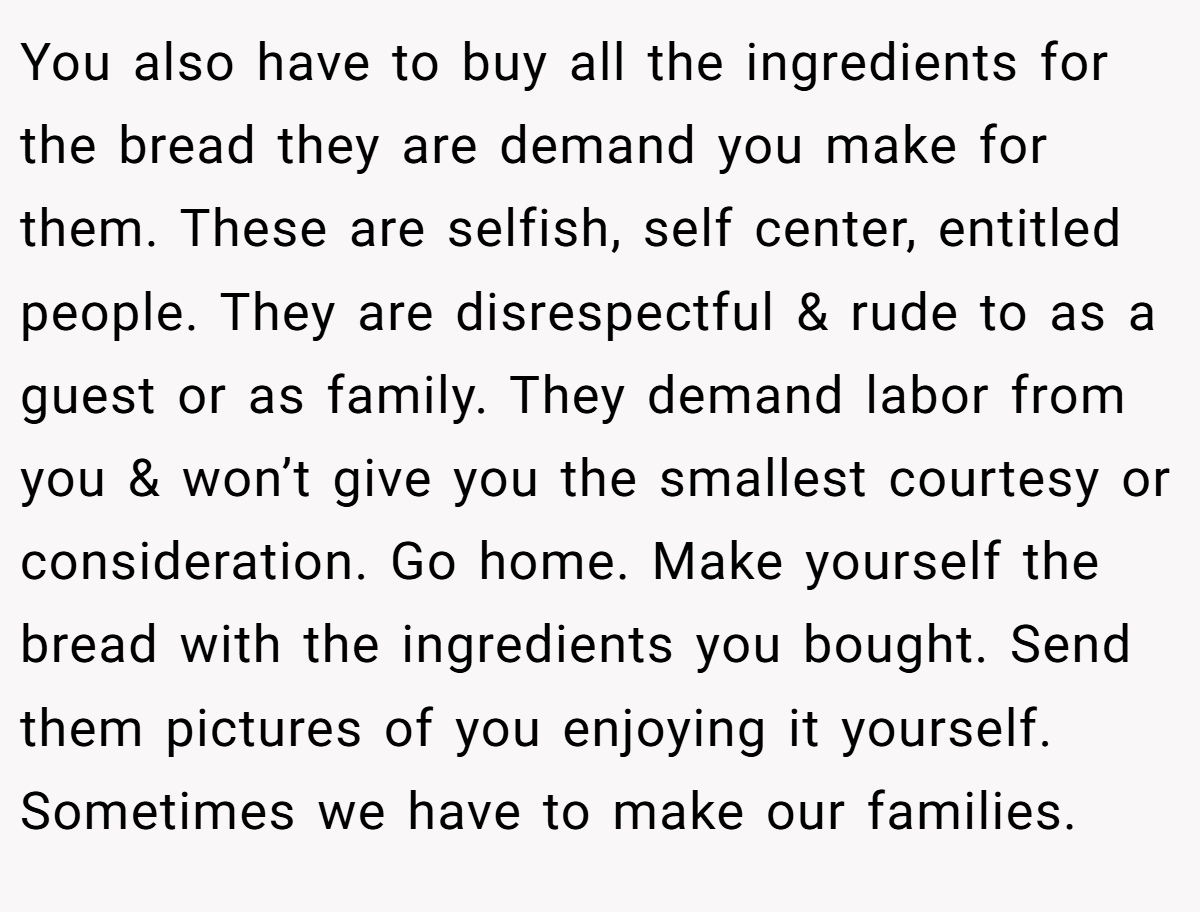 You also have to buy all the ingredients for the bread they are demand you make for them. These are selfish, self center, entitled people. They are disrespectful & rude to as a guest or as family. They demand labor from you & won’t give you the smallest courtesy or consideration. Go home. Make yourself the bread with the ingredients you bought. Send them pictures of you enjoying it yourself. Sometimes we have to make our families.