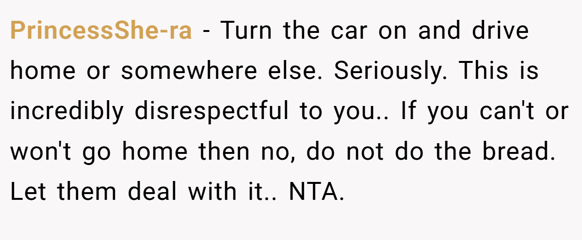 PrincessShe-ra − Turn the car on and drive home or somewhere else. Seriously. This is incredibly disrespectful to you.. If you can't or won't go home then no, do not do the bread. Let them deal with it.. NTA.