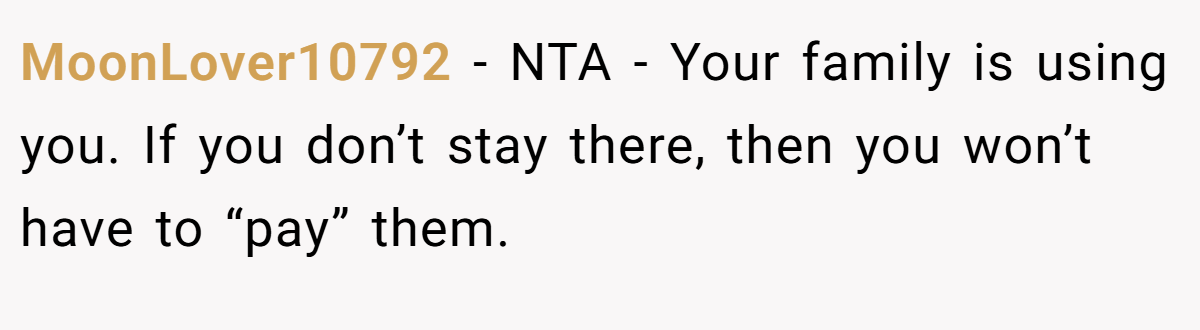 MoonLover10792 − NTA - Your family is using you. If you don’t stay there, then you won’t have to “pay” them.