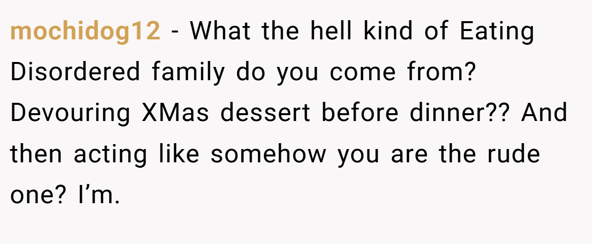 mochidog12 − What the hell kind of Eating Disordered family do you come from? Devouring XMas dessert before dinner?? And then acting like somehow you are the rude one? I’m.