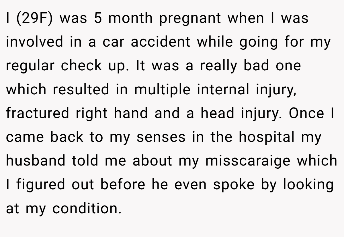 I (29F) was 5 month pregnant when I was involved in a car accident while going for my regular check up. It was a really bad one which resulted in multiple internal injury, fractured right hand and a head injury. Once I came back to my senses in the hospital my husband told me about my misscaraige which I figured out before he even spoke by looking at my condition.