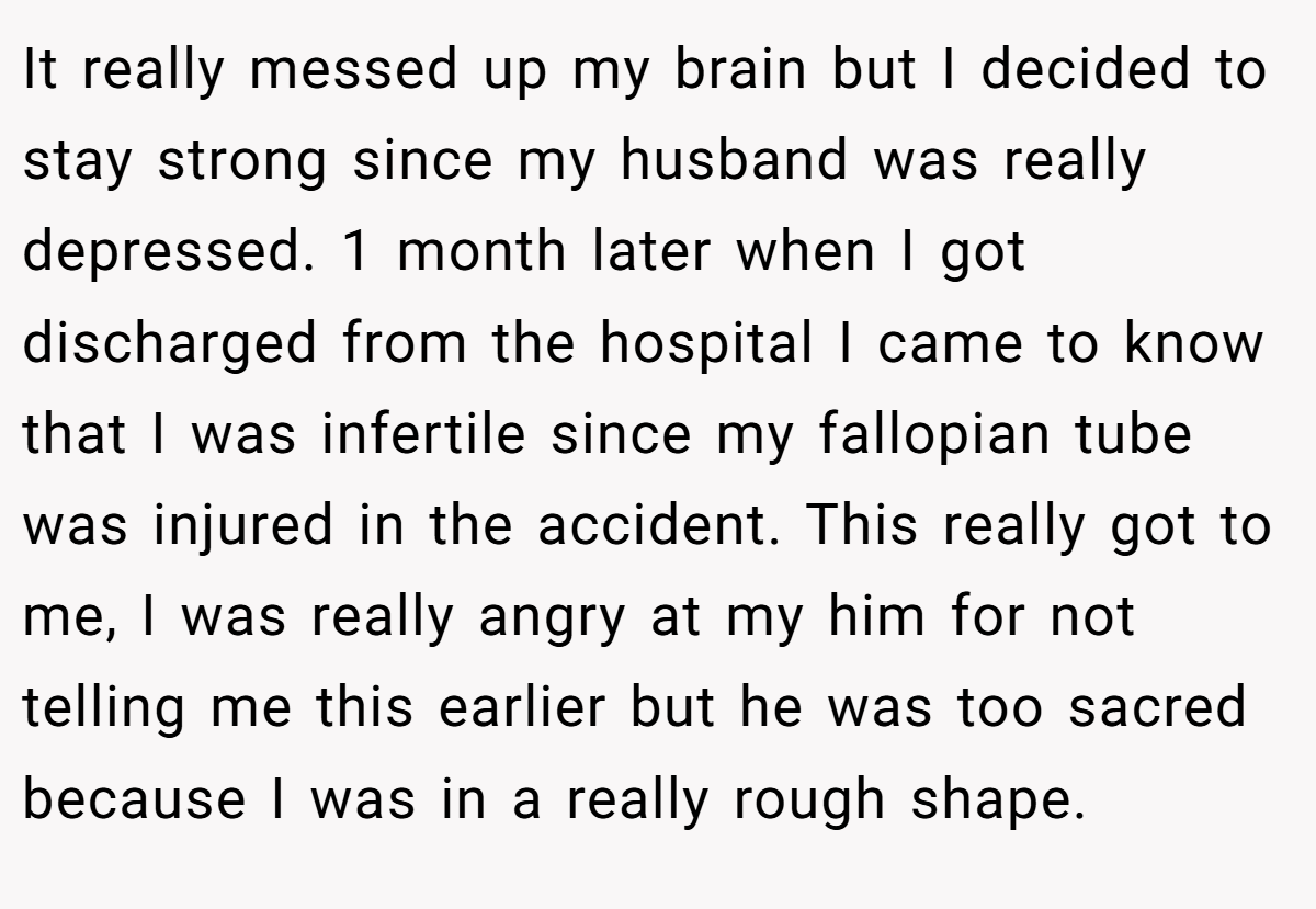 It really messed up my brain but I decided to stay strong since my husband was really depressed. 1 month later when I got discharged from the hospital I came to know that I was infertile since my fallopian tube was injured in the accident. This really got to me, I was really angry at my him for not telling me this earlier but he was too sacred because I was in a really rough shape.