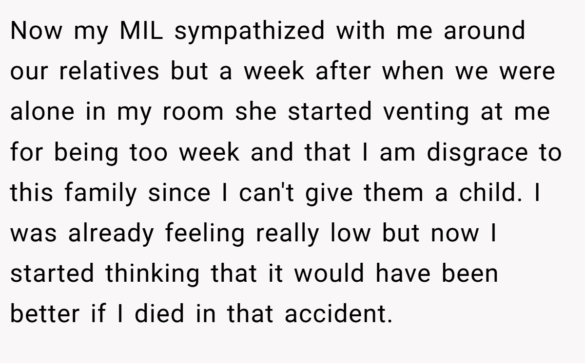 Now my MIL sympathized with me around our relatives but a week after when we were alone in my room she started venting at me for being too week and that I am disgrace to this family since I can't give them a child. I was already feeling really low but now I started thinking that it would have been better if I died in that accident.