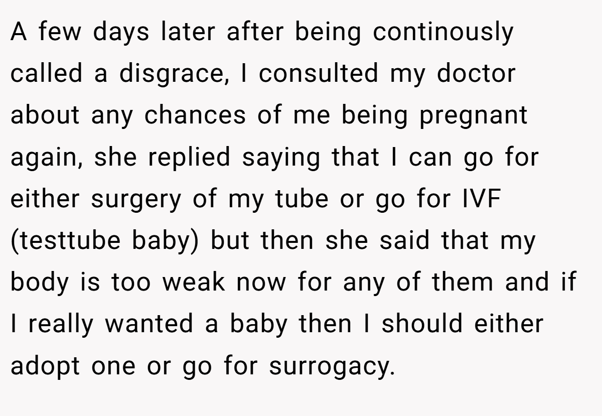 A few days later after being continously called a disgrace, I consulted my doctor about any chances of me being pregnant again, she replied saying that I can go for either surgery of my tube or go for IVF (testtube baby) but then she said that my body is too weak now for any of them and if I really wanted a baby then I should either adopt one or go for surrogacy.