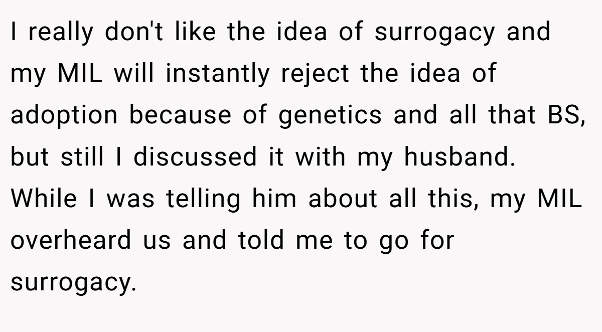 I really don't like the idea of surrogacy and my MIL will instantly reject the idea of adoption because of genetics and all that BS, but still I discussed it with my husband. While I was telling him about all this, my MIL overheard us and told me to go for surrogacy.