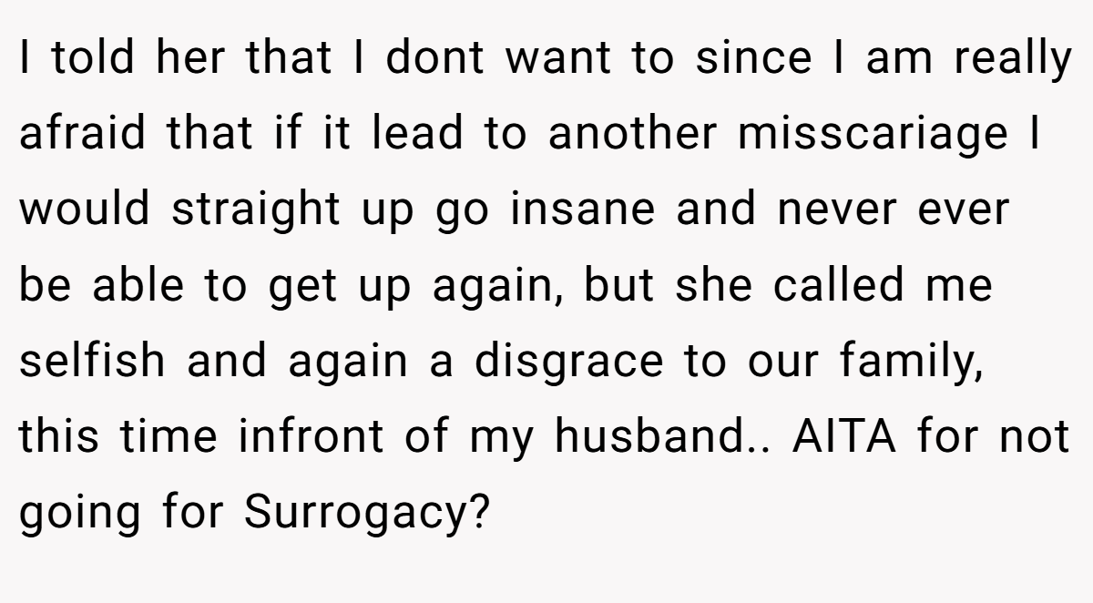 I told her that I dont want to since I am really afraid that if it lead to another misscariage I would straight up go insane and never ever be able to get up again, but she called me selfish and again a disgrace to our family, this time infront of my husband.. AITA for not going for Surrogacy?