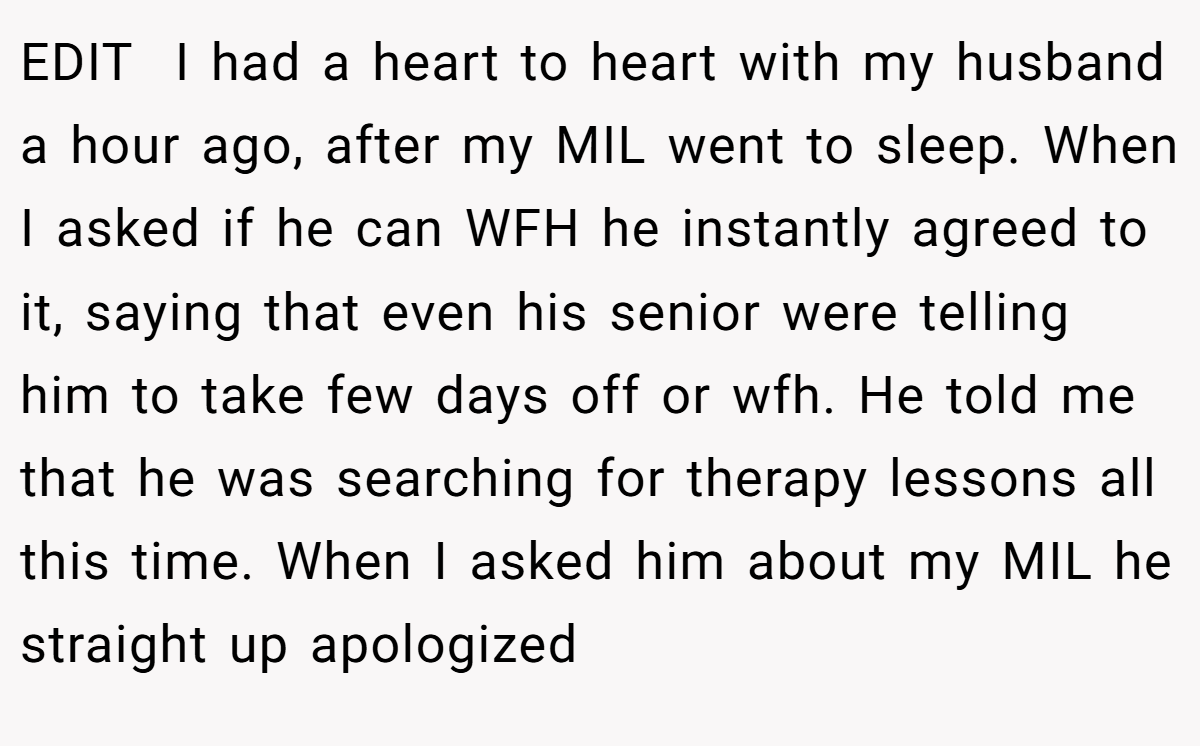 EDIT  I had a heart to heart with my husband a hour ago, after my MIL went to sleep. When I asked if he can WFH he instantly agreed to it, saying that even his senior were telling him to take few days off or wfh. He told me that he was searching for therapy lessons all this time. When I asked him about my MIL he straight up apologized