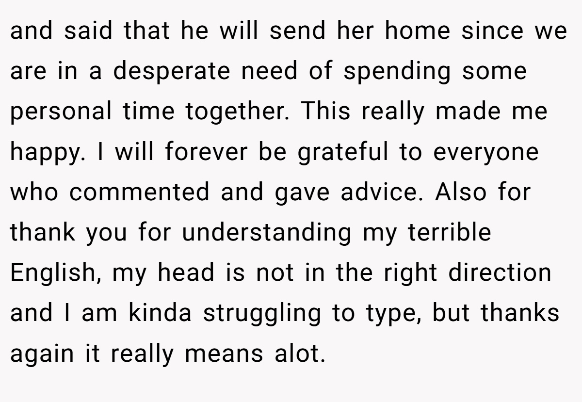 and said that he will send her home since we are in a desperate need of spending some personal time together. This really made me happy. I will forever be grateful to everyone who commented and gave advice. Also for thank you for understanding my terrible English, my head is not in the right direction and I am kinda struggling to type, but thanks again it really means alot.