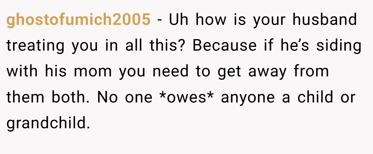ghostofumich2005 - Uh how is your husband treating you in all this? Because if he’s siding with his mom you need to get away from them both. No one *owes* anyone a child or grandchild.