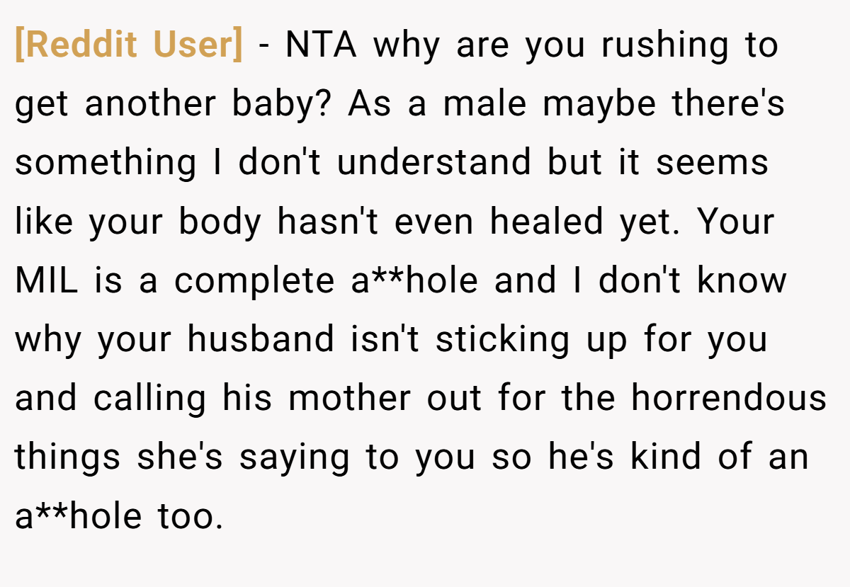 [Reddit User] - NTA why are you rushing to get another baby? As a male maybe there's something I don't understand but it seems like your body hasn't even healed yet. Your MIL is a complete a**hole and I don't know why your husband isn't sticking up for you and calling his mother out for the horrendous things she's saying to you so he's kind of an a**hole too.