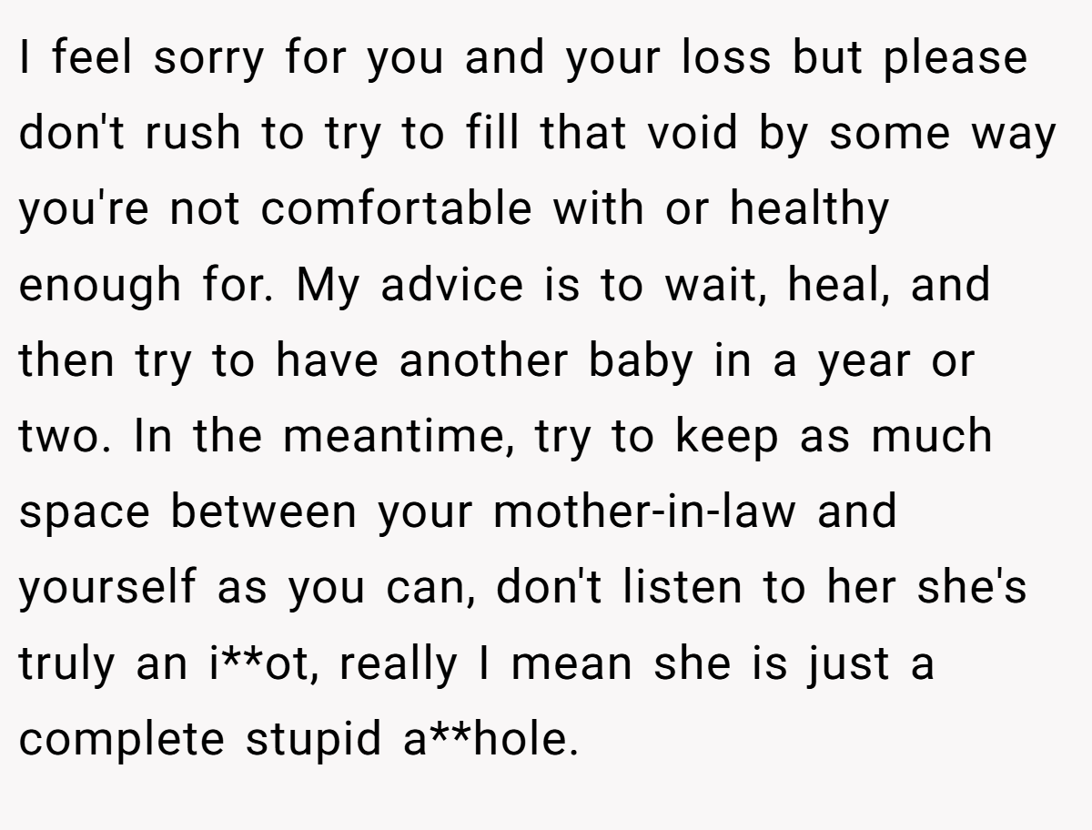 I feel sorry for you and your loss but please don't rush to try to fill that void by some way you're not comfortable with or healthy enough for. My advice is to wait, heal, and then try to have another baby in a year or two. In the meantime, try to keep as much space between your mother-in-law and yourself as you can, don't listen to her she's truly an i**ot, really I mean she is just a complete stupid a**hole.