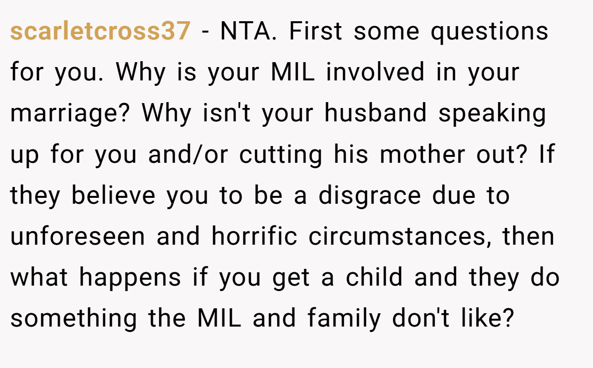 scarletcross37 - NTA. First some questions for you. Why is your MIL involved in your marriage? Why isn't your husband speaking up for you and/or cutting his mother out? If they believe you to be a disgrace due to unforeseen and horrific circumstances, then what happens if you get a child and they do something the MIL and family don't like?