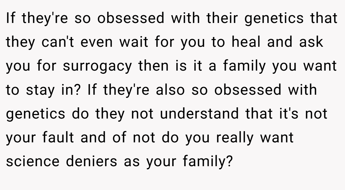 If they're so obsessed with their genetics that they can't even wait for you to heal and ask you for surrogacy then is it a family you want to stay in? If they're also so obsessed with genetics do they not understand that it's not your fault and of not do you really want science deniers as your family?