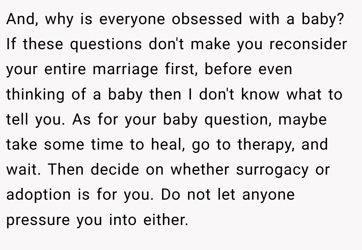 And, why is everyone obsessed with a baby? If these questions don't make you reconsider your entire marriage first, before even thinking of a baby then I don't know what to tell you. As for your baby question, maybe take some time to heal, go to therapy, and wait. Then decide on whether surrogacy or adoption is for you. Do not let anyone pressure you into either.